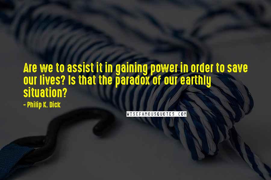 Philip K. Dick Quotes: Are we to assist it in gaining power in order to save our lives? Is that the paradox of our earthly situation?