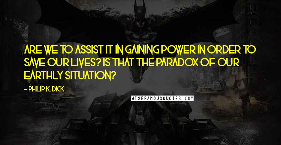 Philip K. Dick Quotes: Are we to assist it in gaining power in order to save our lives? Is that the paradox of our earthly situation?