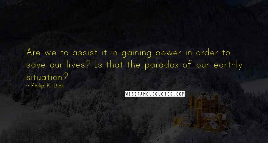 Philip K. Dick Quotes: Are we to assist it in gaining power in order to save our lives? Is that the paradox of our earthly situation?