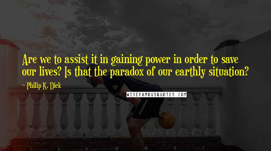 Philip K. Dick Quotes: Are we to assist it in gaining power in order to save our lives? Is that the paradox of our earthly situation?