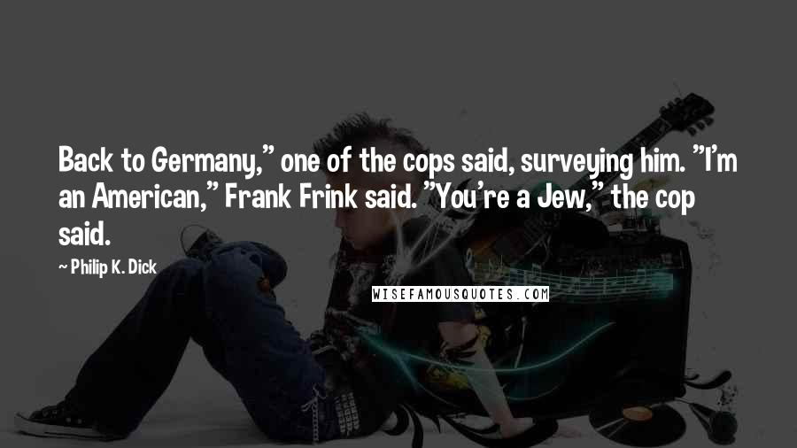 Philip K. Dick Quotes: Back to Germany," one of the cops said, surveying him. "I'm an American," Frank Frink said. "You're a Jew," the cop said.