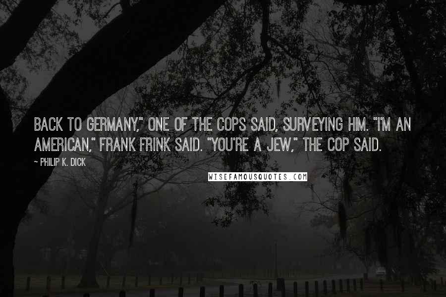 Philip K. Dick Quotes: Back to Germany," one of the cops said, surveying him. "I'm an American," Frank Frink said. "You're a Jew," the cop said.