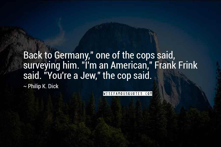 Philip K. Dick Quotes: Back to Germany," one of the cops said, surveying him. "I'm an American," Frank Frink said. "You're a Jew," the cop said.