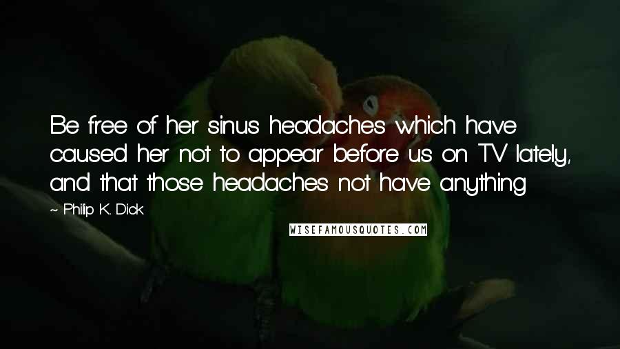 Philip K. Dick Quotes: Be free of her sinus headaches which have caused her not to appear before us on TV lately, and that those headaches not have anything