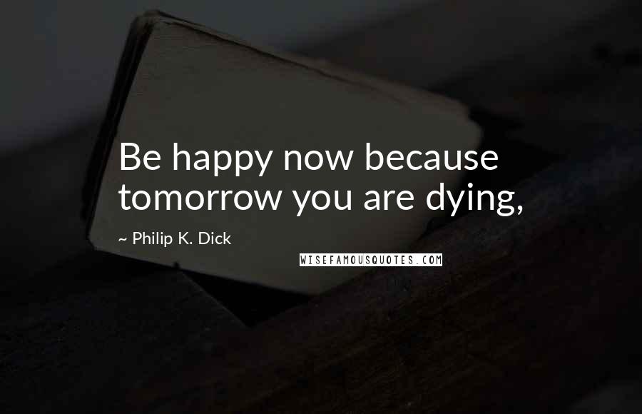 Philip K. Dick Quotes: Be happy now because tomorrow you are dying,