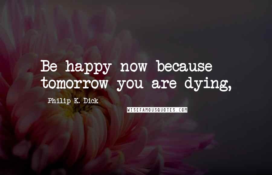 Philip K. Dick Quotes: Be happy now because tomorrow you are dying,