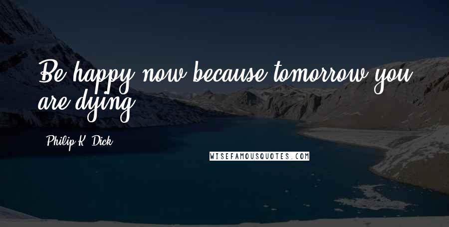 Philip K. Dick Quotes: Be happy now because tomorrow you are dying,