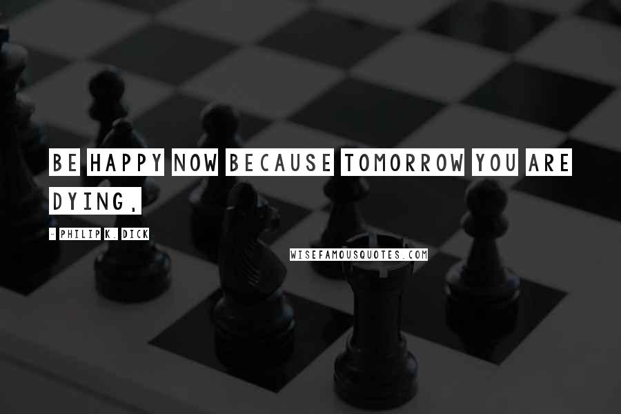 Philip K. Dick Quotes: Be happy now because tomorrow you are dying,