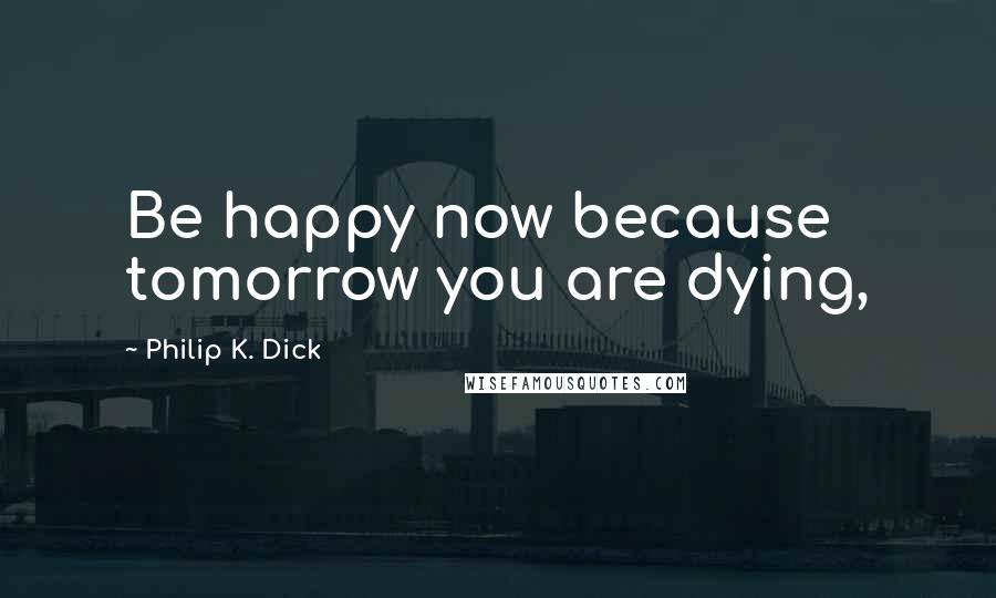 Philip K. Dick Quotes: Be happy now because tomorrow you are dying,