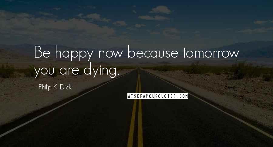 Philip K. Dick Quotes: Be happy now because tomorrow you are dying,