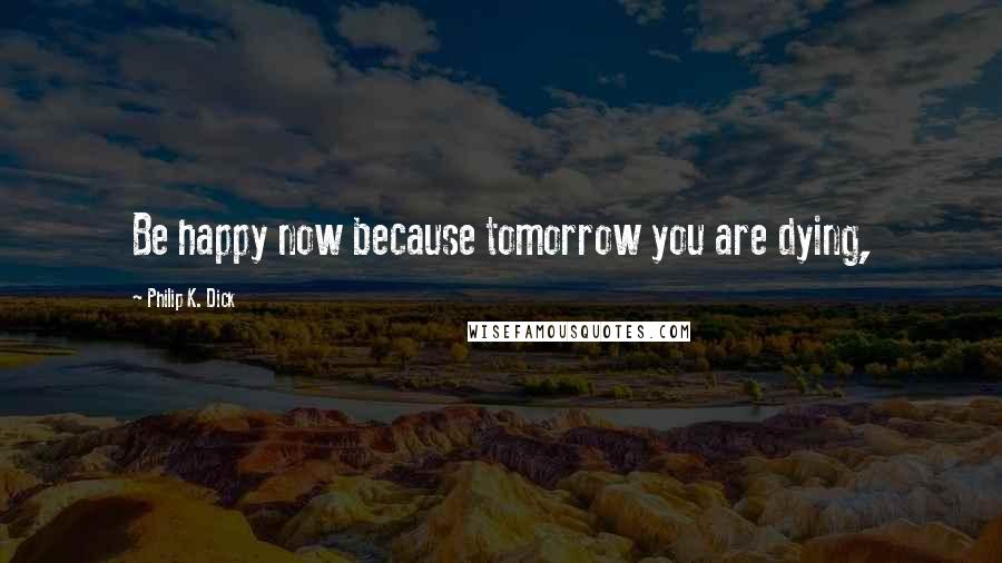 Philip K. Dick Quotes: Be happy now because tomorrow you are dying,