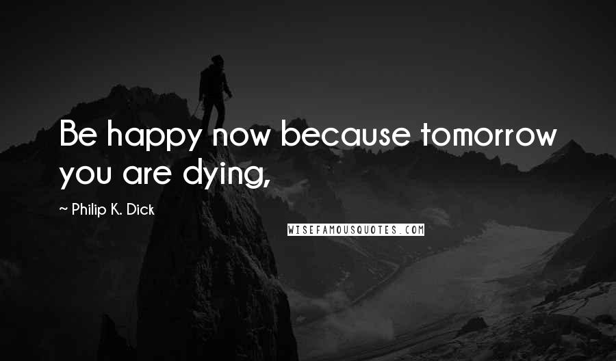 Philip K. Dick Quotes: Be happy now because tomorrow you are dying,