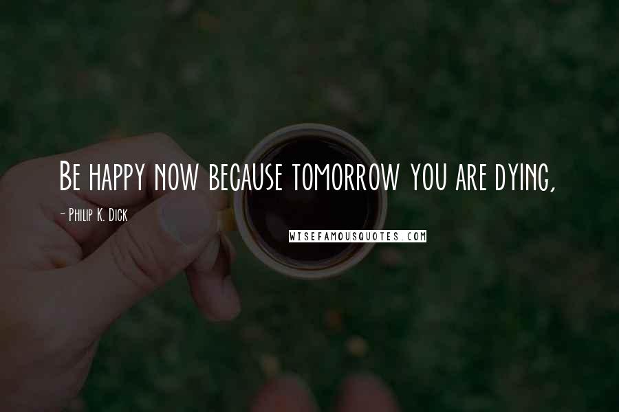 Philip K. Dick Quotes: Be happy now because tomorrow you are dying,