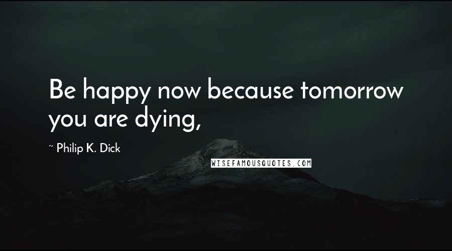 Philip K. Dick Quotes: Be happy now because tomorrow you are dying,
