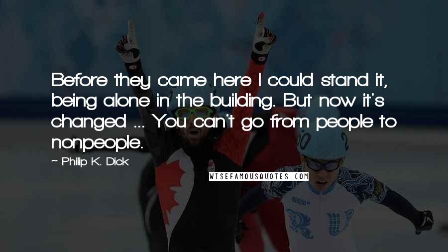 Philip K. Dick Quotes: Before they came here I could stand it, being alone in the building. But now it's changed ... You can't go from people to nonpeople.