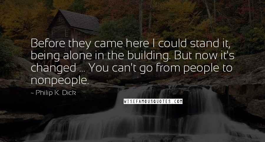 Philip K. Dick Quotes: Before they came here I could stand it, being alone in the building. But now it's changed ... You can't go from people to nonpeople.