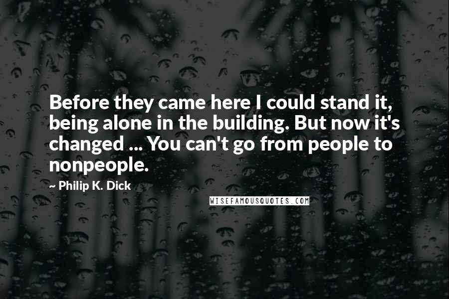 Philip K. Dick Quotes: Before they came here I could stand it, being alone in the building. But now it's changed ... You can't go from people to nonpeople.