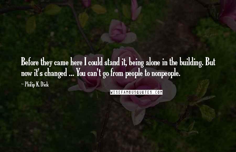 Philip K. Dick Quotes: Before they came here I could stand it, being alone in the building. But now it's changed ... You can't go from people to nonpeople.