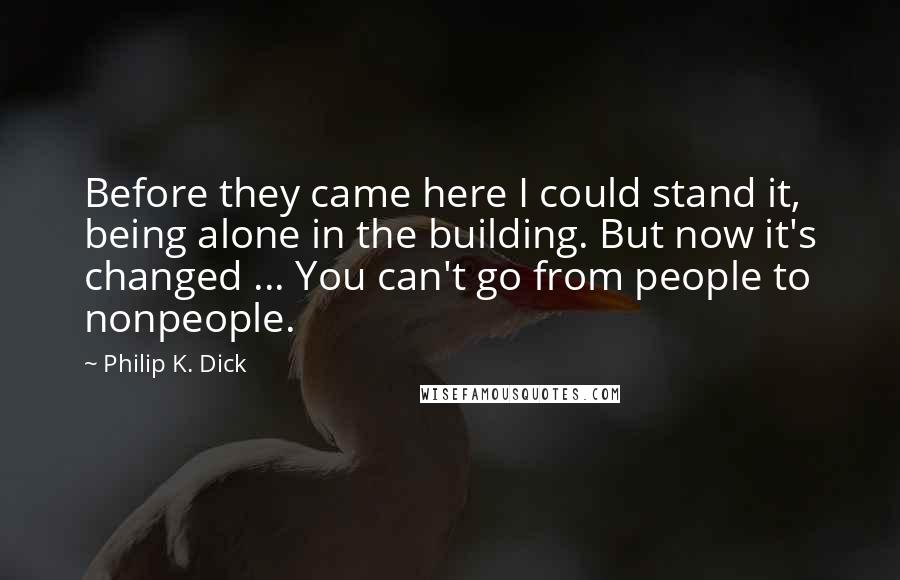 Philip K. Dick Quotes: Before they came here I could stand it, being alone in the building. But now it's changed ... You can't go from people to nonpeople.