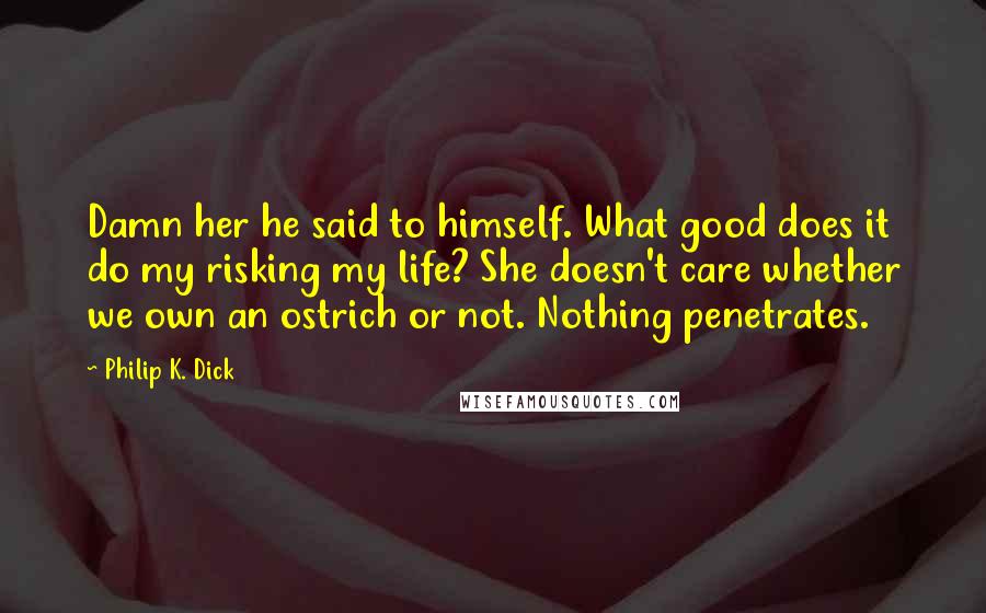 Philip K. Dick Quotes: Damn her he said to himself. What good does it do my risking my life? She doesn't care whether we own an ostrich or not. Nothing penetrates.