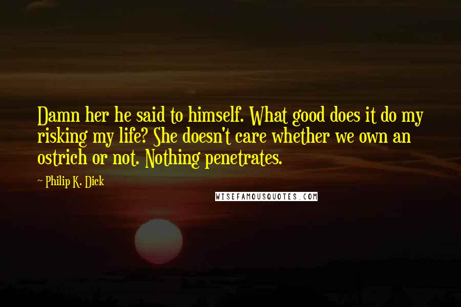 Philip K. Dick Quotes: Damn her he said to himself. What good does it do my risking my life? She doesn't care whether we own an ostrich or not. Nothing penetrates.