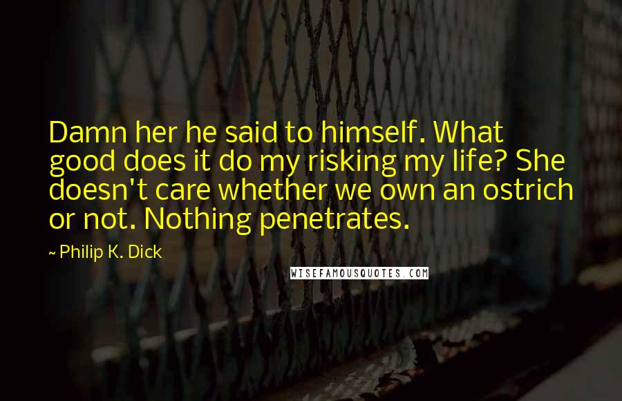 Philip K. Dick Quotes: Damn her he said to himself. What good does it do my risking my life? She doesn't care whether we own an ostrich or not. Nothing penetrates.