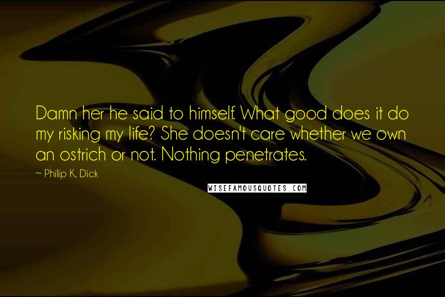 Philip K. Dick Quotes: Damn her he said to himself. What good does it do my risking my life? She doesn't care whether we own an ostrich or not. Nothing penetrates.