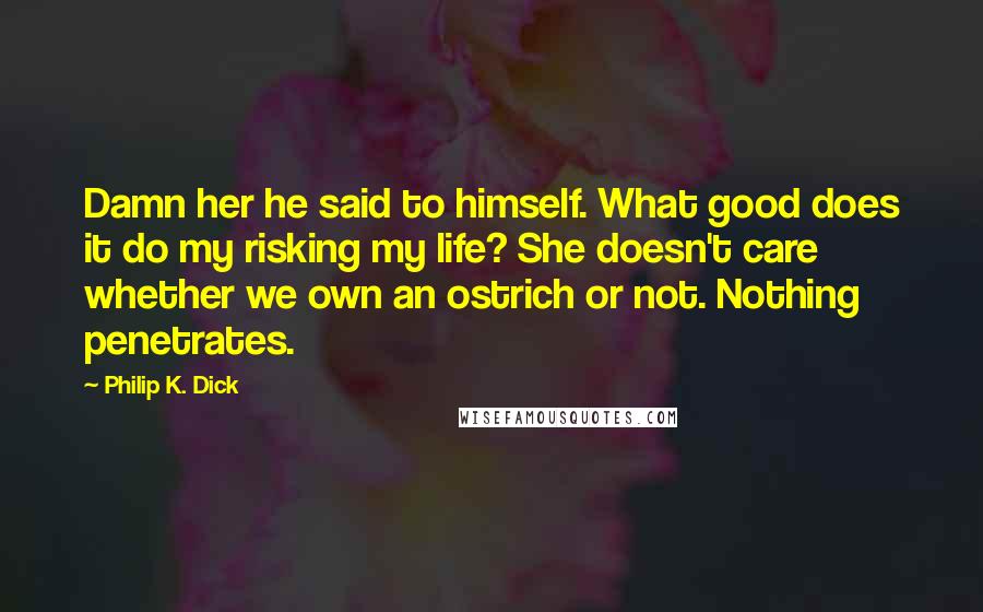 Philip K. Dick Quotes: Damn her he said to himself. What good does it do my risking my life? She doesn't care whether we own an ostrich or not. Nothing penetrates.