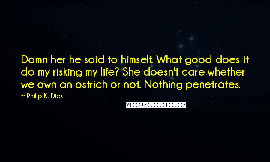 Philip K. Dick Quotes: Damn her he said to himself. What good does it do my risking my life? She doesn't care whether we own an ostrich or not. Nothing penetrates.