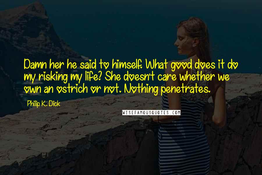 Philip K. Dick Quotes: Damn her he said to himself. What good does it do my risking my life? She doesn't care whether we own an ostrich or not. Nothing penetrates.