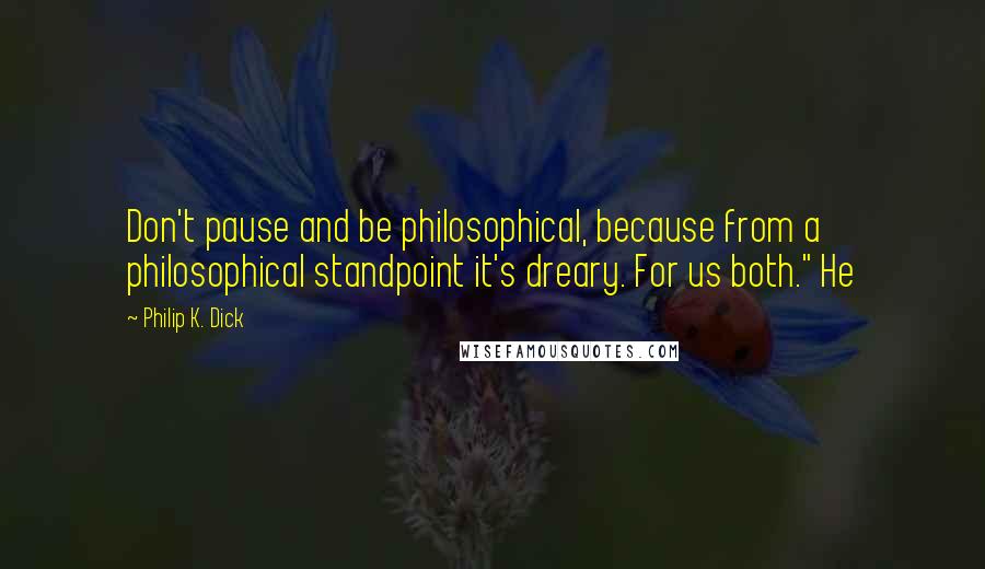 Philip K. Dick Quotes: Don't pause and be philosophical, because from a philosophical standpoint it's dreary. For us both." He