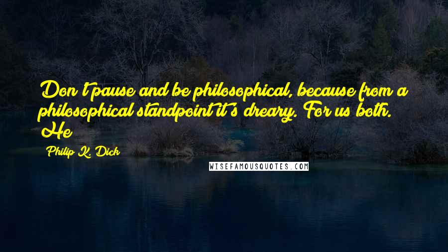 Philip K. Dick Quotes: Don't pause and be philosophical, because from a philosophical standpoint it's dreary. For us both." He