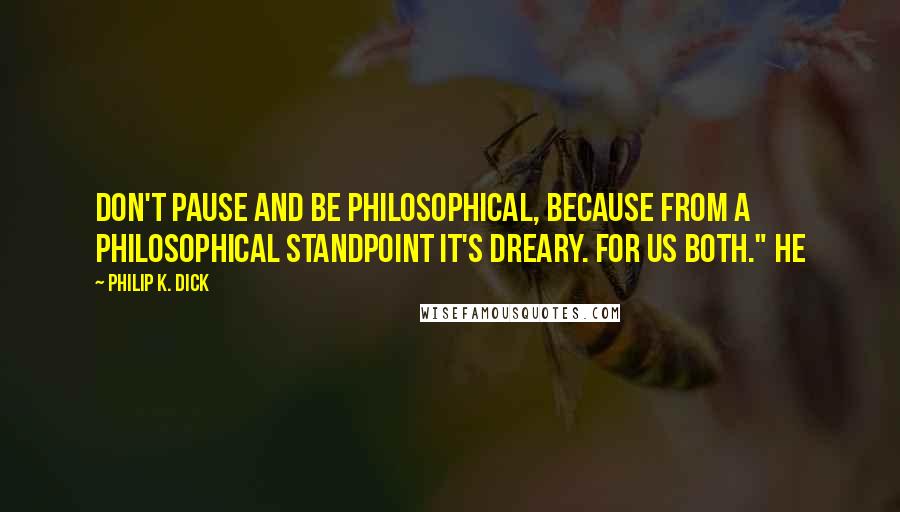 Philip K. Dick Quotes: Don't pause and be philosophical, because from a philosophical standpoint it's dreary. For us both." He
