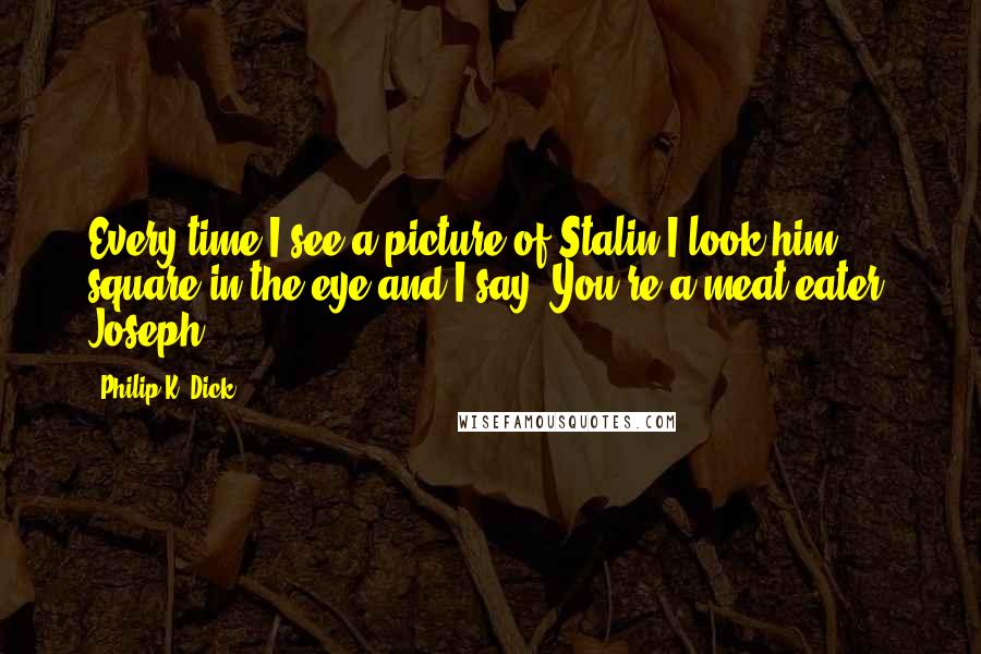 Philip K. Dick Quotes: Every time I see a picture of Stalin I look him square in the eye and I say: You're a meat eater, Joseph.