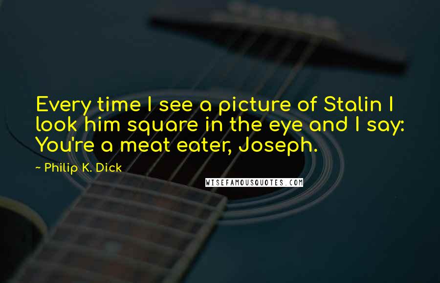Philip K. Dick Quotes: Every time I see a picture of Stalin I look him square in the eye and I say: You're a meat eater, Joseph.