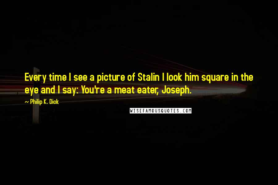 Philip K. Dick Quotes: Every time I see a picture of Stalin I look him square in the eye and I say: You're a meat eater, Joseph.