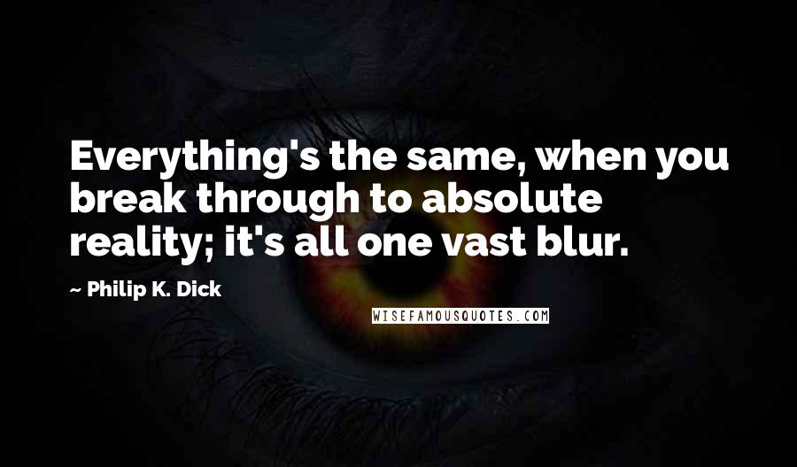 Philip K. Dick Quotes: Everything's the same, when you break through to absolute reality; it's all one vast blur.
