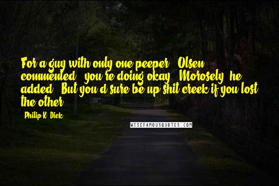 Philip K. Dick Quotes: For a guy with only one peeper," Olsen commented, "you're doing okay." Morosely, he added: "But you'd sure be up shit creek if you lost the other.