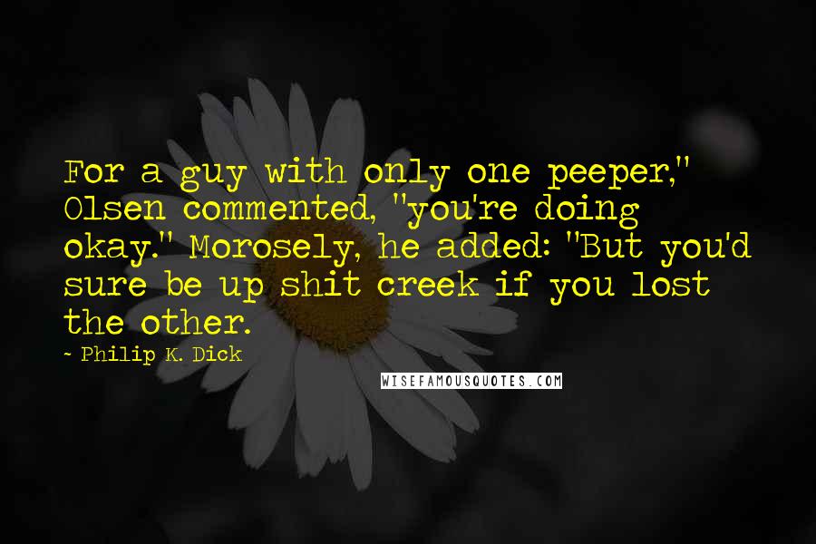 Philip K. Dick Quotes: For a guy with only one peeper," Olsen commented, "you're doing okay." Morosely, he added: "But you'd sure be up shit creek if you lost the other.
