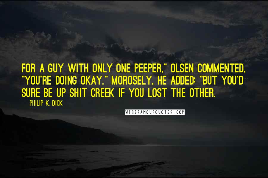 Philip K. Dick Quotes: For a guy with only one peeper," Olsen commented, "you're doing okay." Morosely, he added: "But you'd sure be up shit creek if you lost the other.