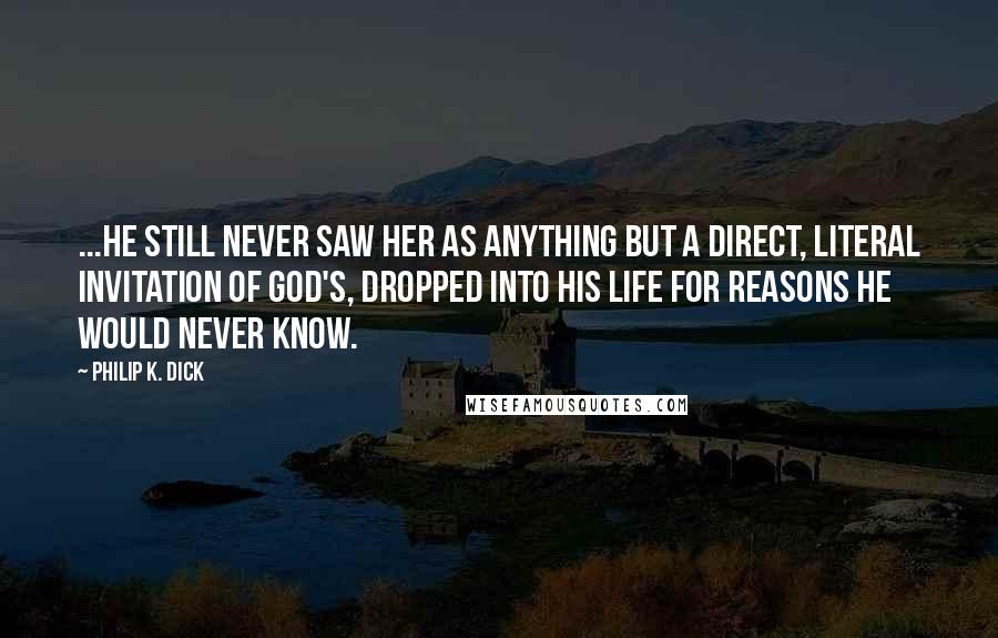 Philip K. Dick Quotes: ...he still never saw her as anything but a direct, literal invitation of God's, dropped into his life for reasons he would never know.