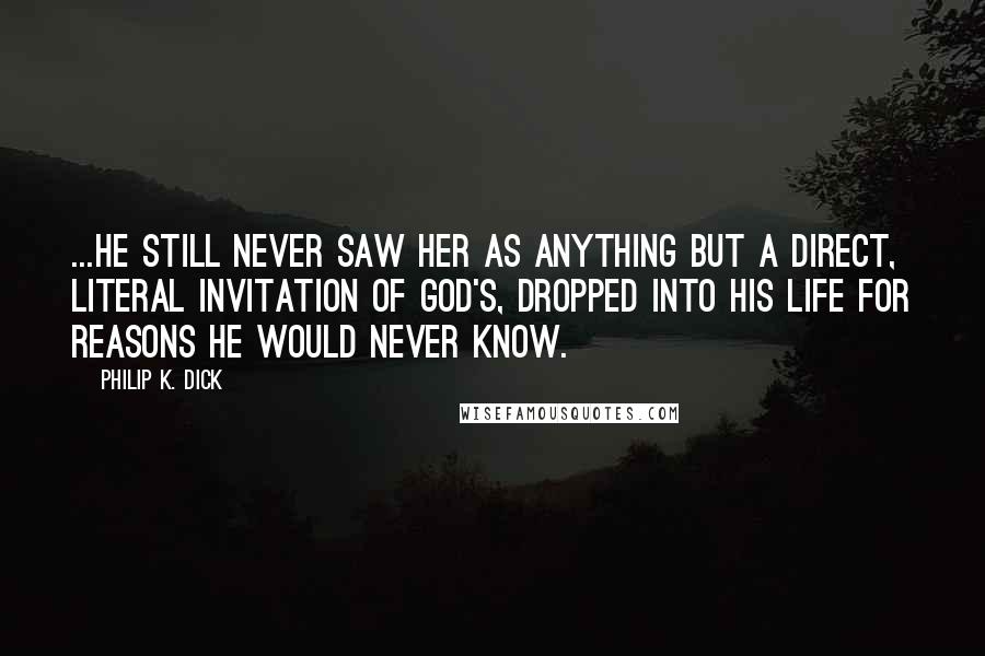 Philip K. Dick Quotes: ...he still never saw her as anything but a direct, literal invitation of God's, dropped into his life for reasons he would never know.