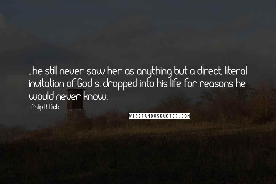 Philip K. Dick Quotes: ...he still never saw her as anything but a direct, literal invitation of God's, dropped into his life for reasons he would never know.