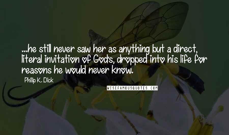 Philip K. Dick Quotes: ...he still never saw her as anything but a direct, literal invitation of God's, dropped into his life for reasons he would never know.