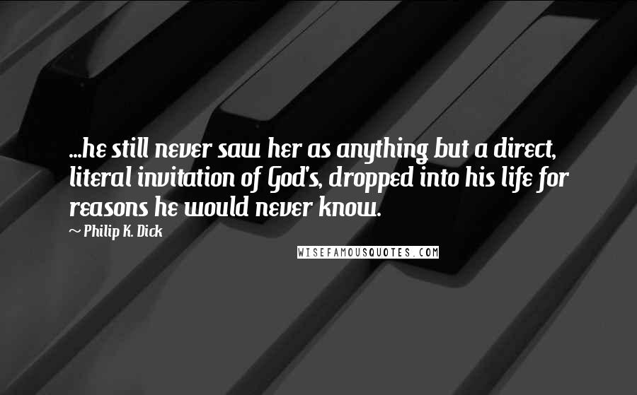 Philip K. Dick Quotes: ...he still never saw her as anything but a direct, literal invitation of God's, dropped into his life for reasons he would never know.