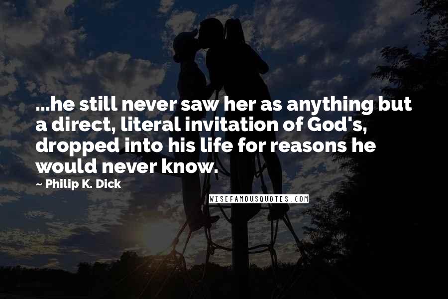 Philip K. Dick Quotes: ...he still never saw her as anything but a direct, literal invitation of God's, dropped into his life for reasons he would never know.