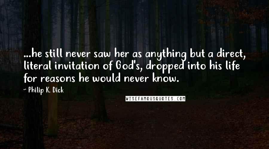 Philip K. Dick Quotes: ...he still never saw her as anything but a direct, literal invitation of God's, dropped into his life for reasons he would never know.