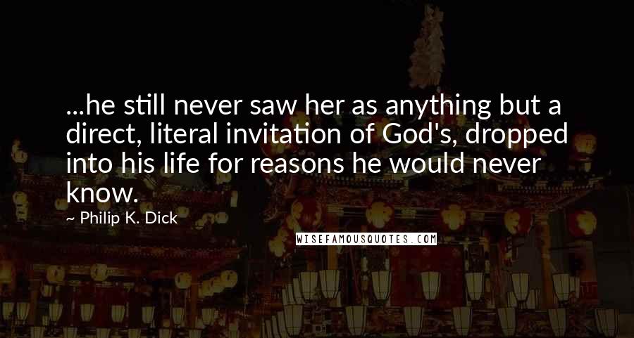 Philip K. Dick Quotes: ...he still never saw her as anything but a direct, literal invitation of God's, dropped into his life for reasons he would never know.