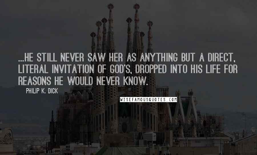 Philip K. Dick Quotes: ...he still never saw her as anything but a direct, literal invitation of God's, dropped into his life for reasons he would never know.