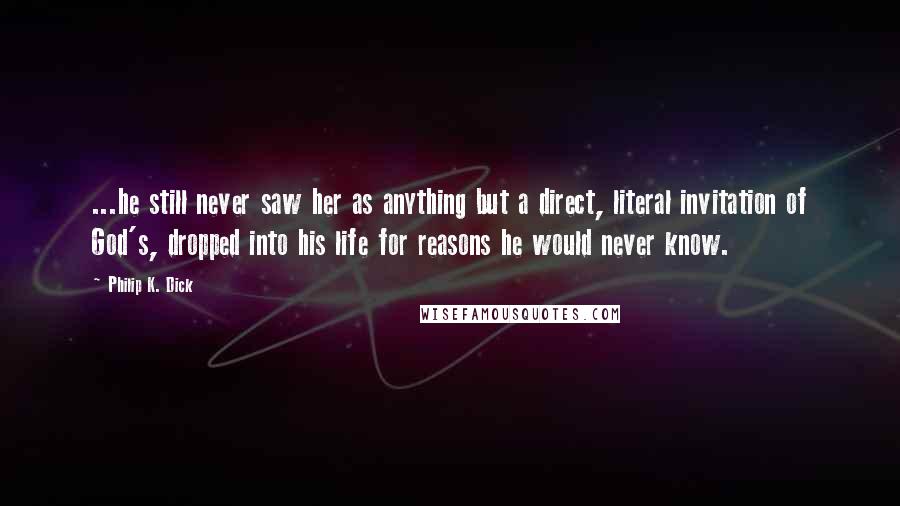 Philip K. Dick Quotes: ...he still never saw her as anything but a direct, literal invitation of God's, dropped into his life for reasons he would never know.